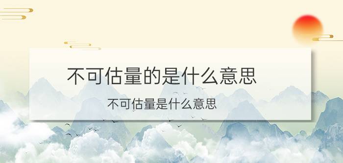 不可估量的是什么意思（不可估量是什么意思 不可估量如何理解）